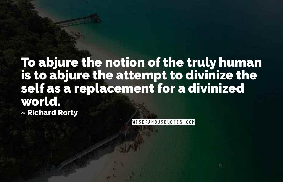 Richard Rorty Quotes: To abjure the notion of the truly human is to abjure the attempt to divinize the self as a replacement for a divinized world.