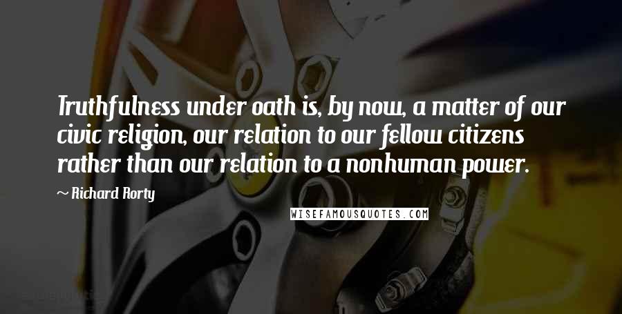 Richard Rorty Quotes: Truthfulness under oath is, by now, a matter of our civic religion, our relation to our fellow citizens rather than our relation to a nonhuman power.