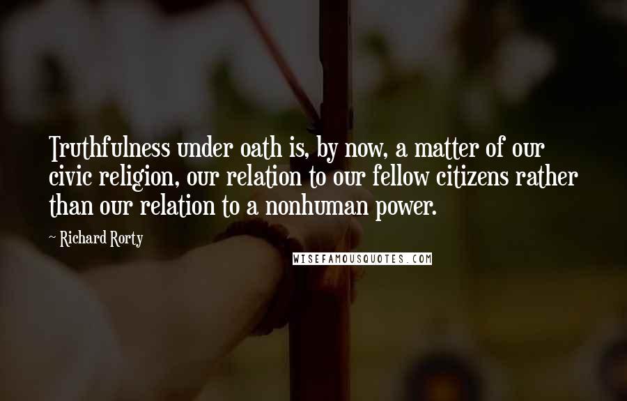 Richard Rorty Quotes: Truthfulness under oath is, by now, a matter of our civic religion, our relation to our fellow citizens rather than our relation to a nonhuman power.