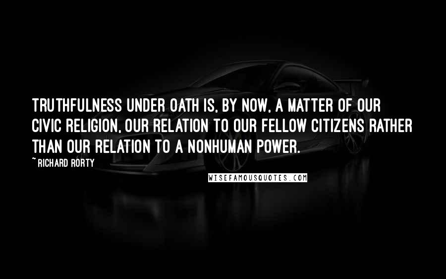 Richard Rorty Quotes: Truthfulness under oath is, by now, a matter of our civic religion, our relation to our fellow citizens rather than our relation to a nonhuman power.