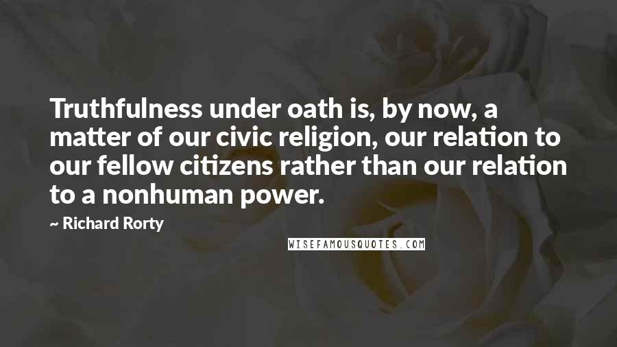 Richard Rorty Quotes: Truthfulness under oath is, by now, a matter of our civic religion, our relation to our fellow citizens rather than our relation to a nonhuman power.