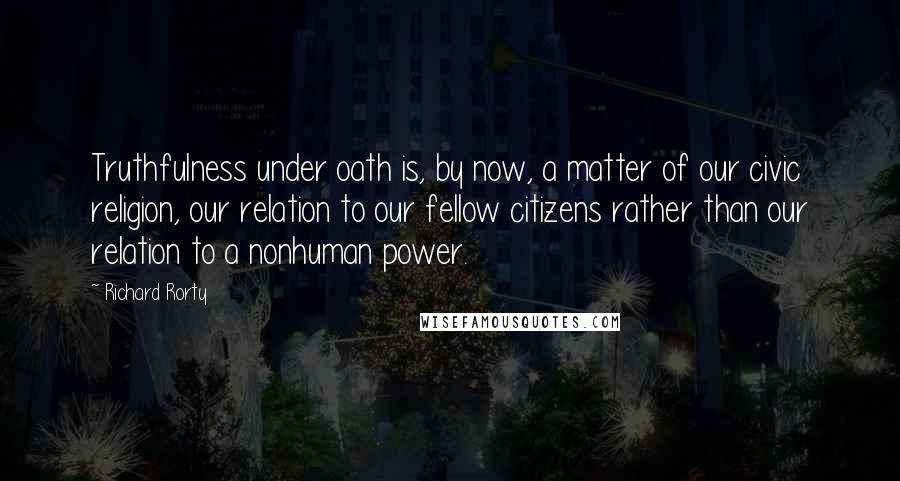 Richard Rorty Quotes: Truthfulness under oath is, by now, a matter of our civic religion, our relation to our fellow citizens rather than our relation to a nonhuman power.