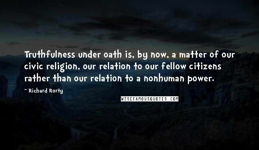 Richard Rorty Quotes: Truthfulness under oath is, by now, a matter of our civic religion, our relation to our fellow citizens rather than our relation to a nonhuman power.