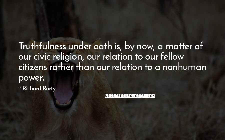 Richard Rorty Quotes: Truthfulness under oath is, by now, a matter of our civic religion, our relation to our fellow citizens rather than our relation to a nonhuman power.