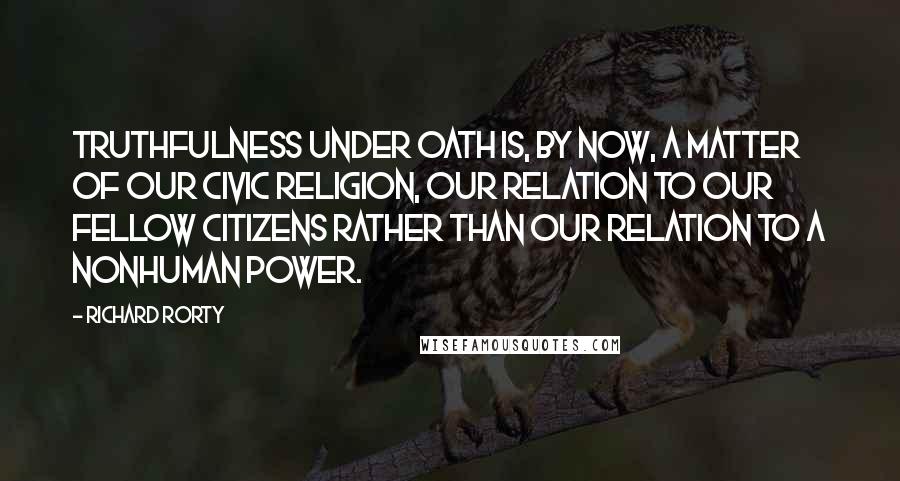 Richard Rorty Quotes: Truthfulness under oath is, by now, a matter of our civic religion, our relation to our fellow citizens rather than our relation to a nonhuman power.