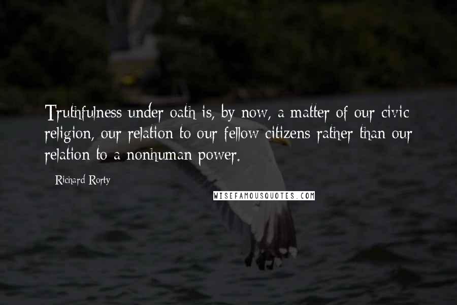 Richard Rorty Quotes: Truthfulness under oath is, by now, a matter of our civic religion, our relation to our fellow citizens rather than our relation to a nonhuman power.