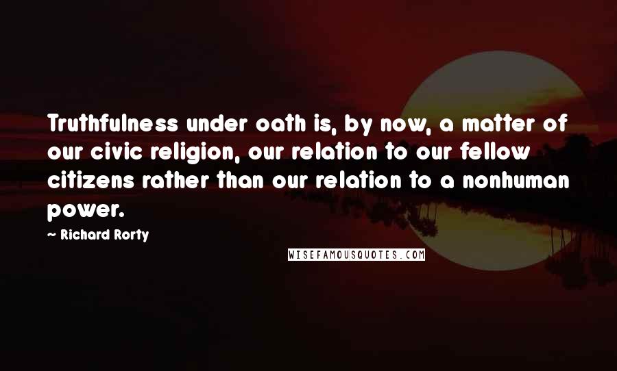 Richard Rorty Quotes: Truthfulness under oath is, by now, a matter of our civic religion, our relation to our fellow citizens rather than our relation to a nonhuman power.