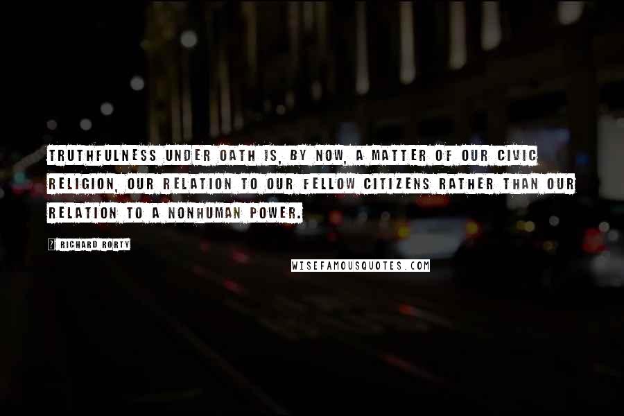 Richard Rorty Quotes: Truthfulness under oath is, by now, a matter of our civic religion, our relation to our fellow citizens rather than our relation to a nonhuman power.