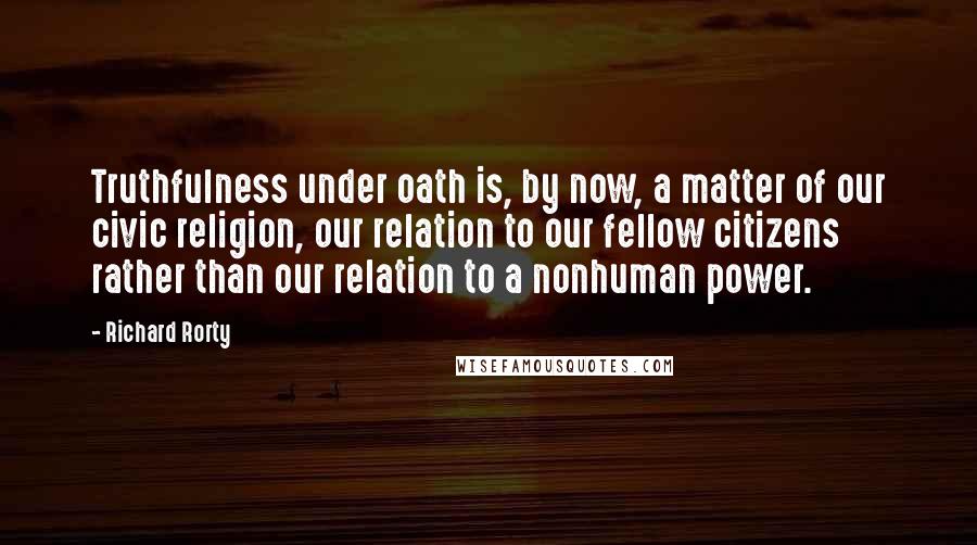 Richard Rorty Quotes: Truthfulness under oath is, by now, a matter of our civic religion, our relation to our fellow citizens rather than our relation to a nonhuman power.
