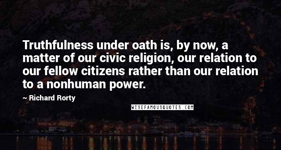 Richard Rorty Quotes: Truthfulness under oath is, by now, a matter of our civic religion, our relation to our fellow citizens rather than our relation to a nonhuman power.