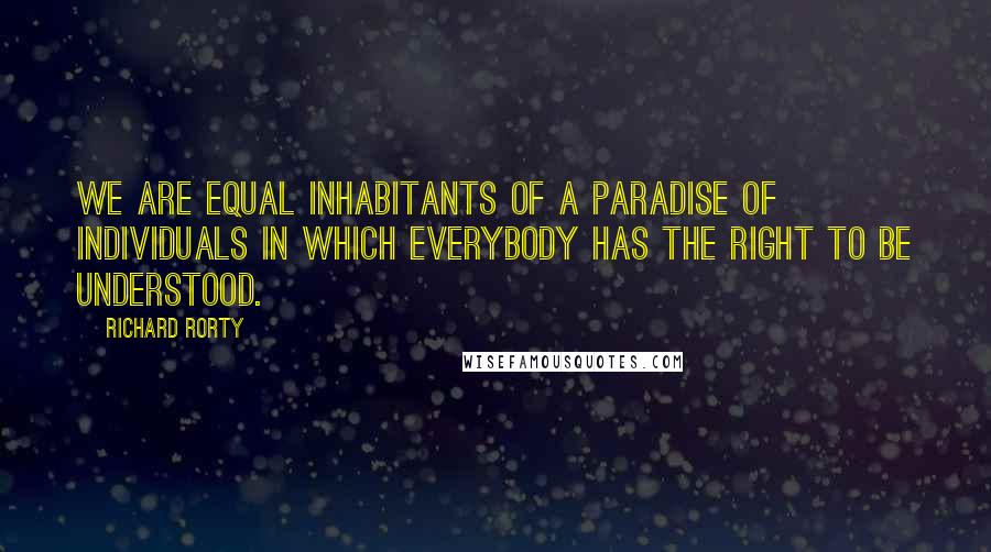 Richard Rorty Quotes: We are equal inhabitants of a paradise of individuals in which everybody has the right to be understood.