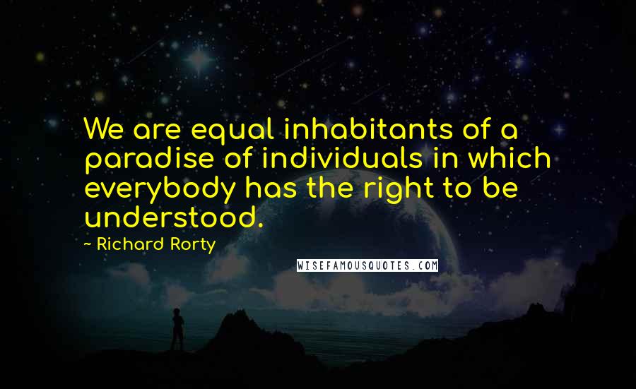 Richard Rorty Quotes: We are equal inhabitants of a paradise of individuals in which everybody has the right to be understood.