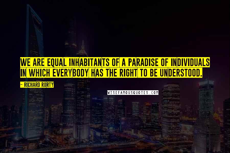Richard Rorty Quotes: We are equal inhabitants of a paradise of individuals in which everybody has the right to be understood.