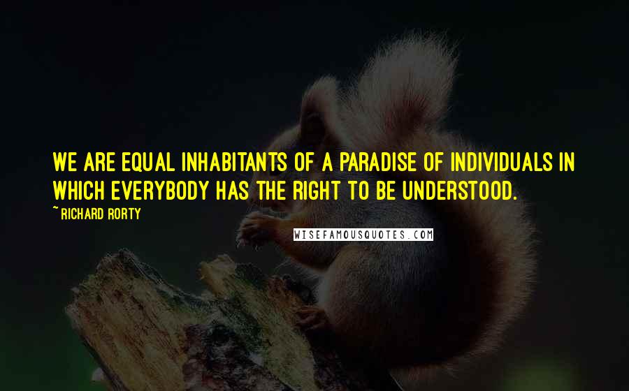 Richard Rorty Quotes: We are equal inhabitants of a paradise of individuals in which everybody has the right to be understood.