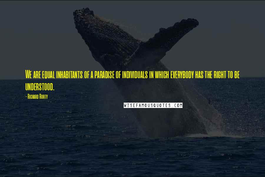 Richard Rorty Quotes: We are equal inhabitants of a paradise of individuals in which everybody has the right to be understood.