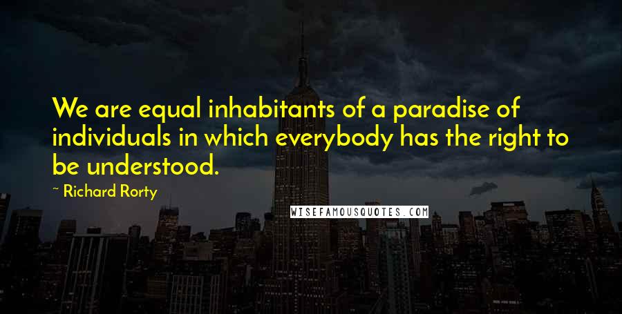 Richard Rorty Quotes: We are equal inhabitants of a paradise of individuals in which everybody has the right to be understood.