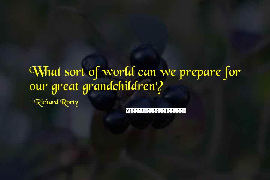 Richard Rorty Quotes: What sort of world can we prepare for our great grandchildren?