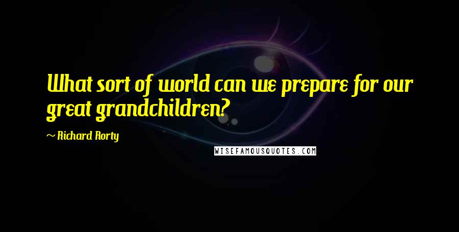 Richard Rorty Quotes: What sort of world can we prepare for our great grandchildren?