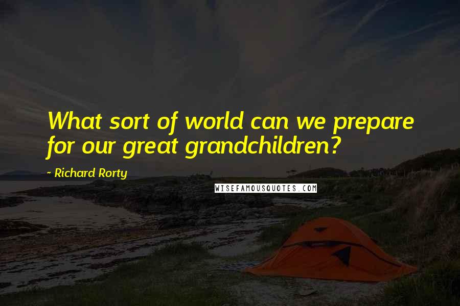 Richard Rorty Quotes: What sort of world can we prepare for our great grandchildren?