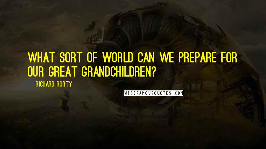 Richard Rorty Quotes: What sort of world can we prepare for our great grandchildren?