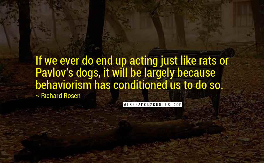 Richard Rosen Quotes: If we ever do end up acting just like rats or Pavlov's dogs, it will be largely because behaviorism has conditioned us to do so.