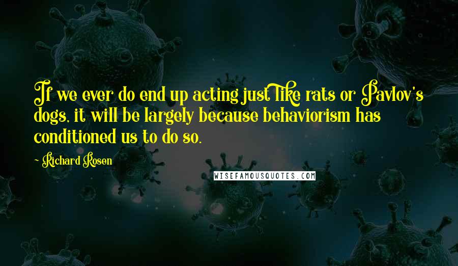 Richard Rosen Quotes: If we ever do end up acting just like rats or Pavlov's dogs, it will be largely because behaviorism has conditioned us to do so.