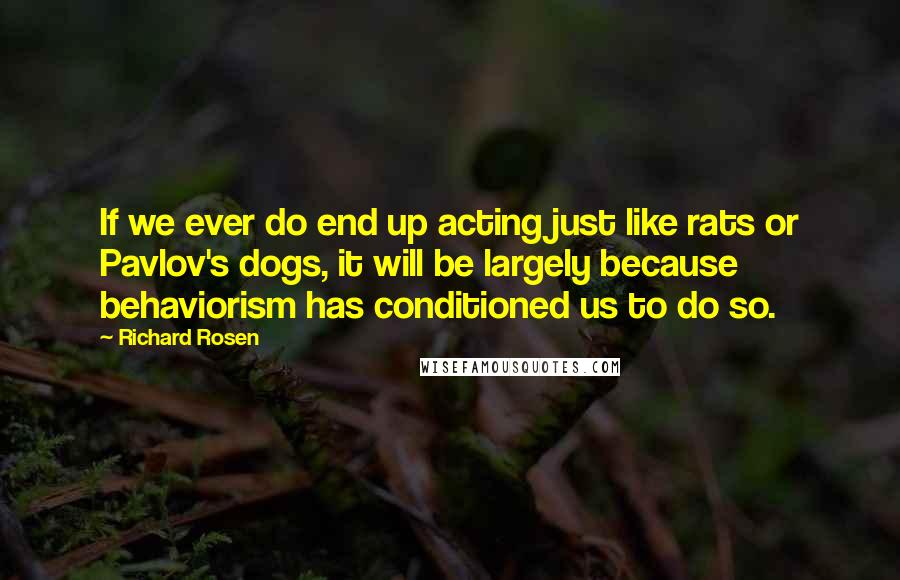 Richard Rosen Quotes: If we ever do end up acting just like rats or Pavlov's dogs, it will be largely because behaviorism has conditioned us to do so.