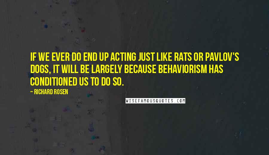 Richard Rosen Quotes: If we ever do end up acting just like rats or Pavlov's dogs, it will be largely because behaviorism has conditioned us to do so.