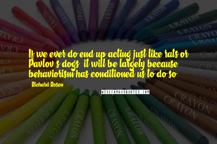 Richard Rosen Quotes: If we ever do end up acting just like rats or Pavlov's dogs, it will be largely because behaviorism has conditioned us to do so.