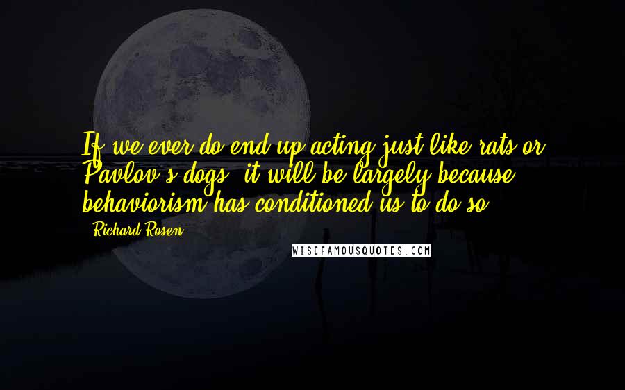Richard Rosen Quotes: If we ever do end up acting just like rats or Pavlov's dogs, it will be largely because behaviorism has conditioned us to do so.
