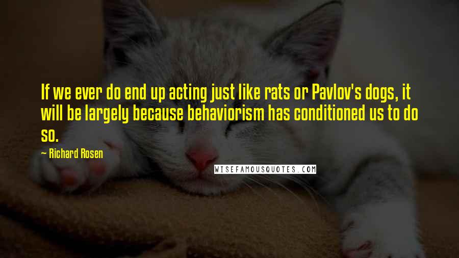 Richard Rosen Quotes: If we ever do end up acting just like rats or Pavlov's dogs, it will be largely because behaviorism has conditioned us to do so.