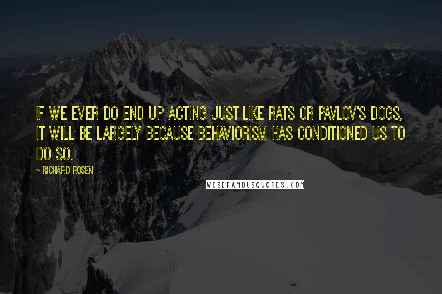 Richard Rosen Quotes: If we ever do end up acting just like rats or Pavlov's dogs, it will be largely because behaviorism has conditioned us to do so.