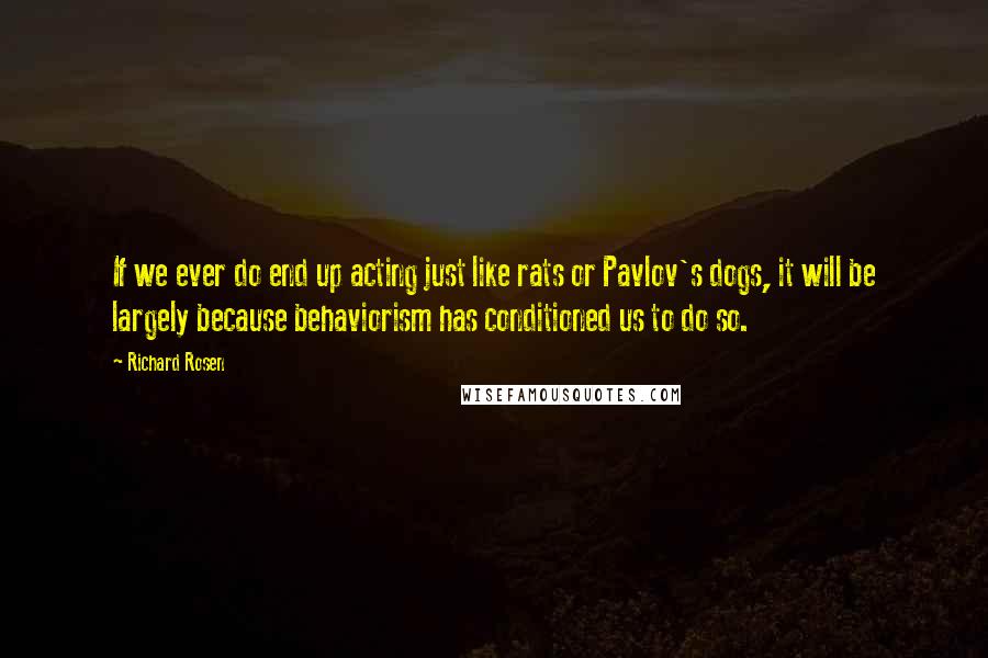 Richard Rosen Quotes: If we ever do end up acting just like rats or Pavlov's dogs, it will be largely because behaviorism has conditioned us to do so.