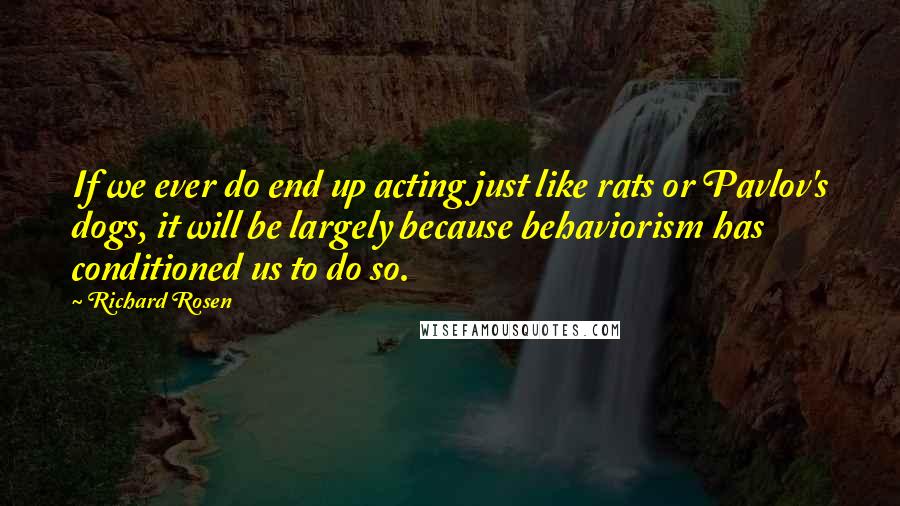 Richard Rosen Quotes: If we ever do end up acting just like rats or Pavlov's dogs, it will be largely because behaviorism has conditioned us to do so.