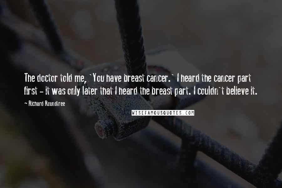 Richard Roundtree Quotes: The doctor told me, 'You have breast cancer.' I heard the cancer part first - it was only later that I heard the breast part. I couldn't believe it.