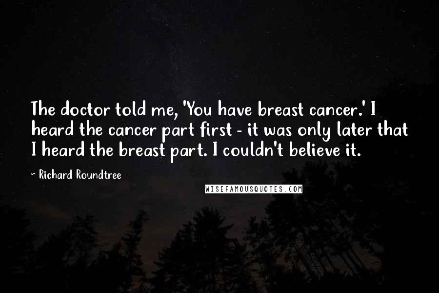 Richard Roundtree Quotes: The doctor told me, 'You have breast cancer.' I heard the cancer part first - it was only later that I heard the breast part. I couldn't believe it.