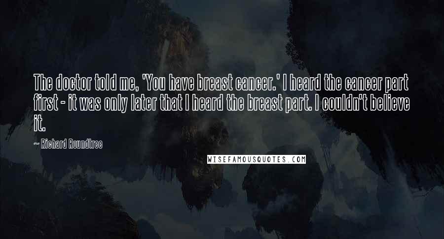 Richard Roundtree Quotes: The doctor told me, 'You have breast cancer.' I heard the cancer part first - it was only later that I heard the breast part. I couldn't believe it.