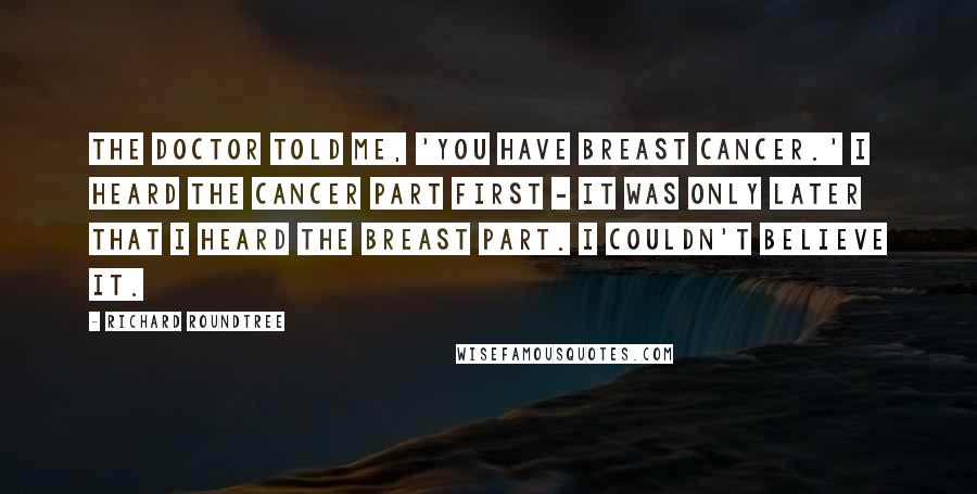 Richard Roundtree Quotes: The doctor told me, 'You have breast cancer.' I heard the cancer part first - it was only later that I heard the breast part. I couldn't believe it.