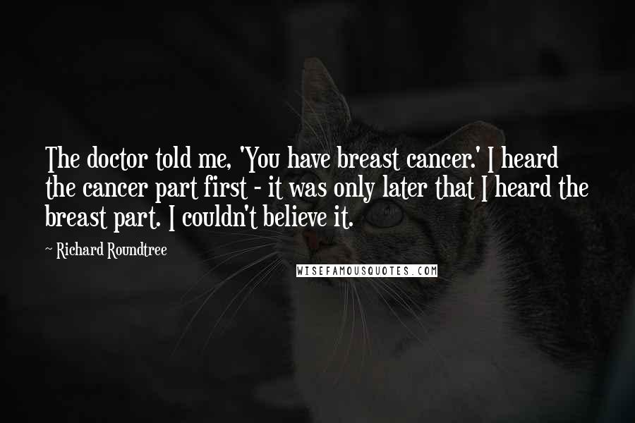 Richard Roundtree Quotes: The doctor told me, 'You have breast cancer.' I heard the cancer part first - it was only later that I heard the breast part. I couldn't believe it.