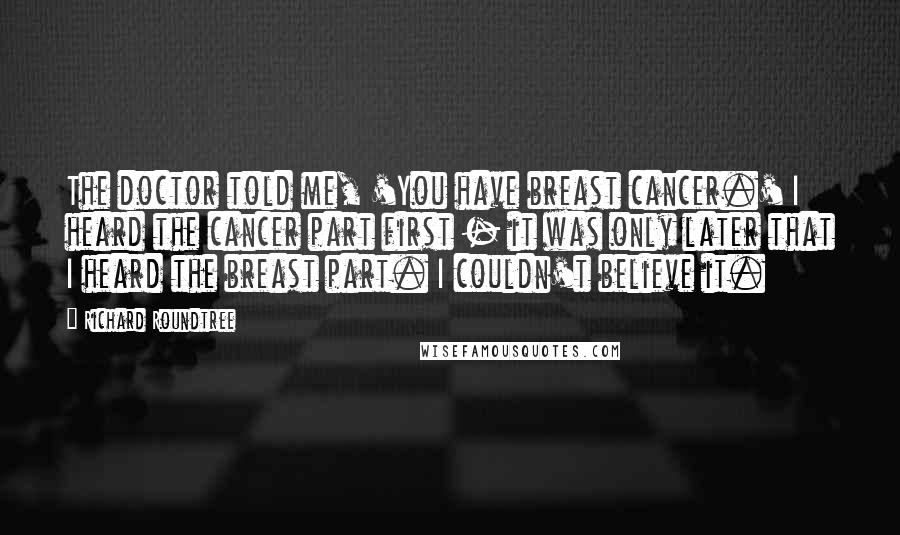 Richard Roundtree Quotes: The doctor told me, 'You have breast cancer.' I heard the cancer part first - it was only later that I heard the breast part. I couldn't believe it.