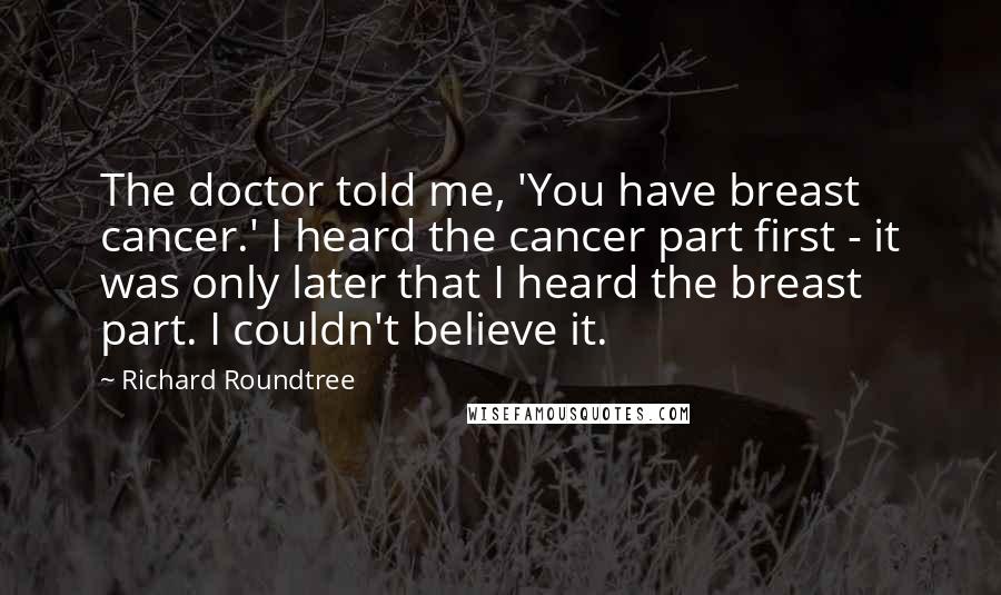 Richard Roundtree Quotes: The doctor told me, 'You have breast cancer.' I heard the cancer part first - it was only later that I heard the breast part. I couldn't believe it.