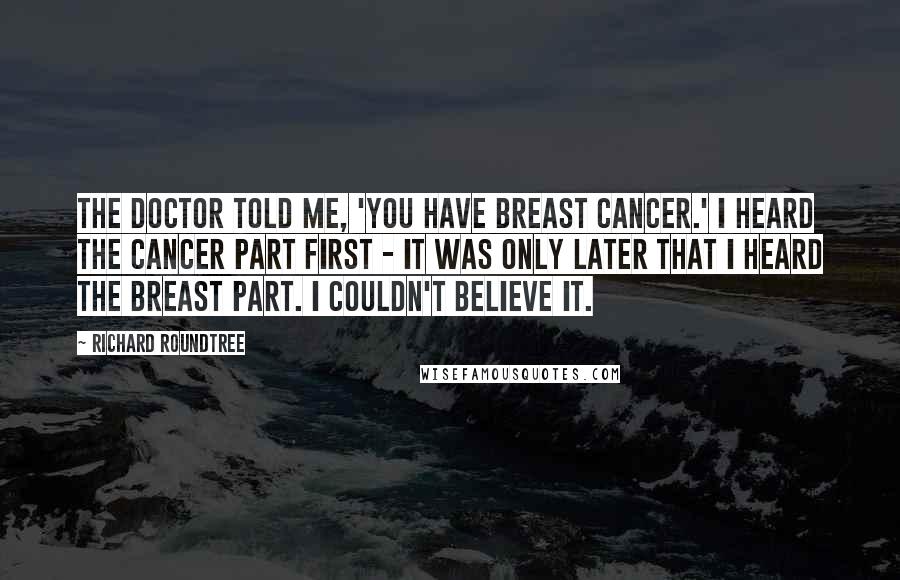 Richard Roundtree Quotes: The doctor told me, 'You have breast cancer.' I heard the cancer part first - it was only later that I heard the breast part. I couldn't believe it.