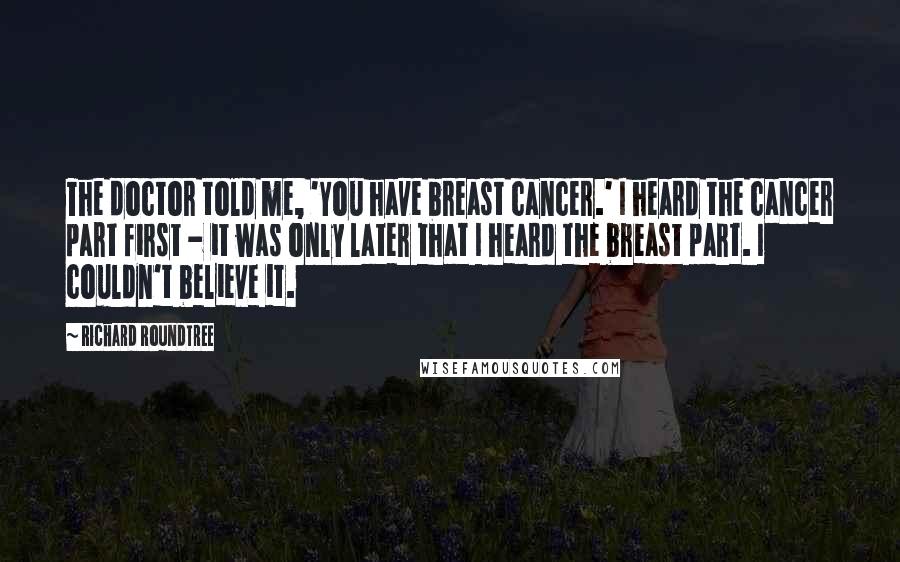Richard Roundtree Quotes: The doctor told me, 'You have breast cancer.' I heard the cancer part first - it was only later that I heard the breast part. I couldn't believe it.