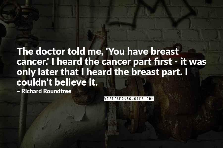 Richard Roundtree Quotes: The doctor told me, 'You have breast cancer.' I heard the cancer part first - it was only later that I heard the breast part. I couldn't believe it.