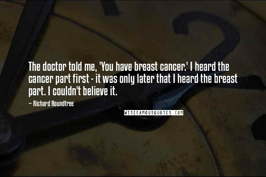 Richard Roundtree Quotes: The doctor told me, 'You have breast cancer.' I heard the cancer part first - it was only later that I heard the breast part. I couldn't believe it.