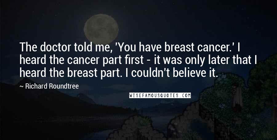 Richard Roundtree Quotes: The doctor told me, 'You have breast cancer.' I heard the cancer part first - it was only later that I heard the breast part. I couldn't believe it.