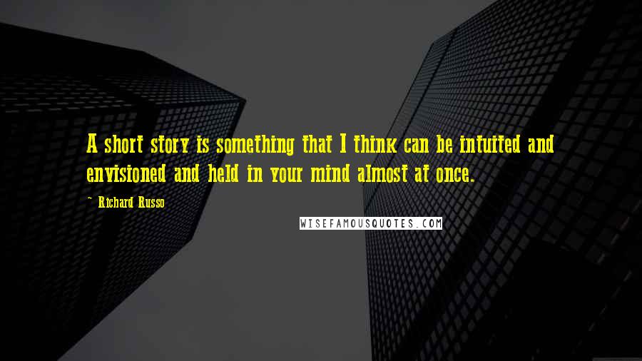 Richard Russo Quotes: A short story is something that I think can be intuited and envisioned and held in your mind almost at once.