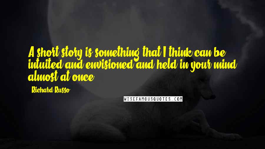 Richard Russo Quotes: A short story is something that I think can be intuited and envisioned and held in your mind almost at once.