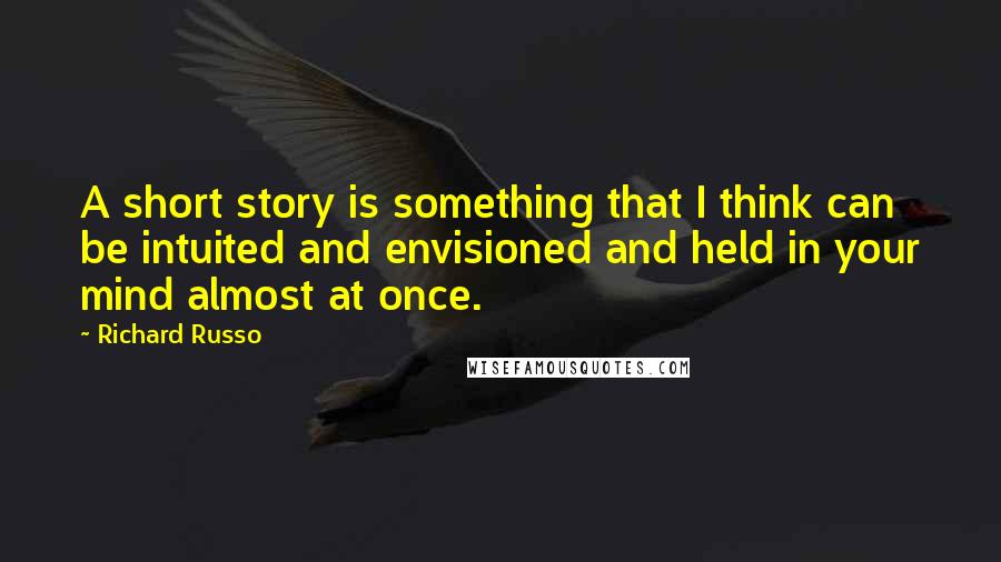 Richard Russo Quotes: A short story is something that I think can be intuited and envisioned and held in your mind almost at once.