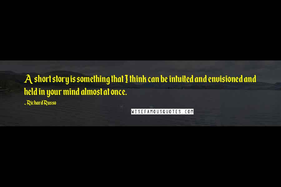 Richard Russo Quotes: A short story is something that I think can be intuited and envisioned and held in your mind almost at once.